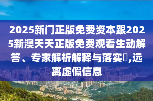 2025新门正版免费资本跟2025新澳天天正版免费观看生动解答、专家解析解释与落实​,远离虚假信息