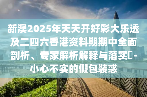 新澳2025年天天开好彩大乐透及二四六香港资料期期中全面剖析、专家解析解释与落实​-小心不实的假包装惑